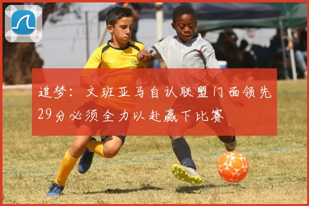 追梦：文班亚马自认联盟门面领先29分必须全力以赴赢下比赛