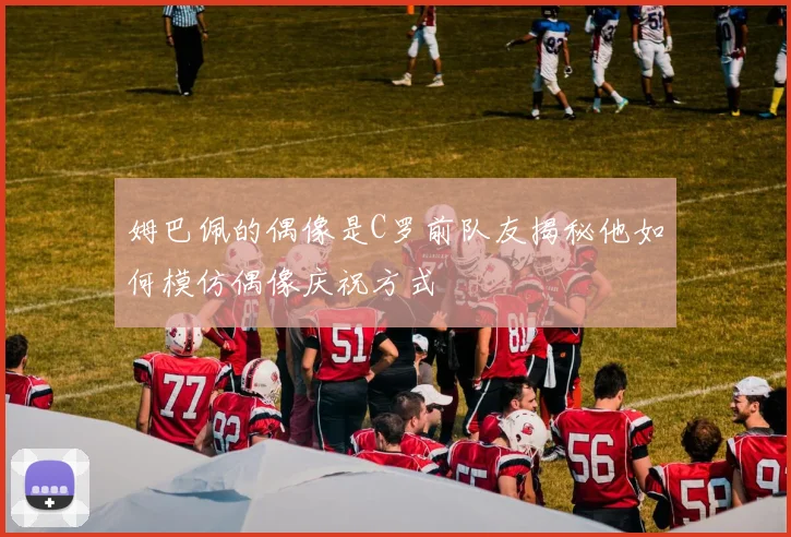 姆巴佩的偶像是C罗前队友揭秘他如何模仿偶像庆祝方式