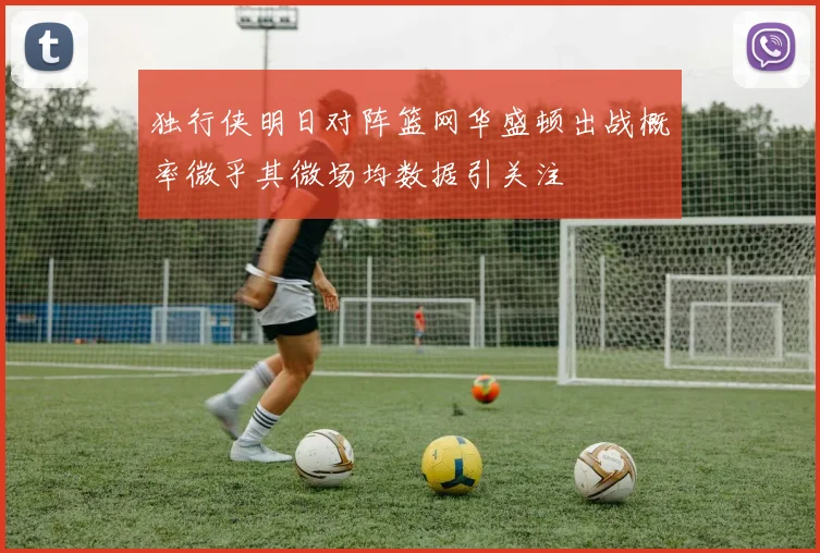 独行侠明日对阵篮网华盛顿出战概率微乎其微场均数据引关注