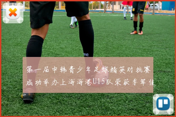 第一届中韩青少年足球精英对抗赛成功举办上海海港U15队荣获季军佳绩