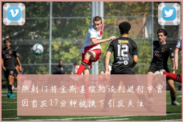 热刺门将金斯基续约谈判进行中曾因首发17分钟被换下引发关注