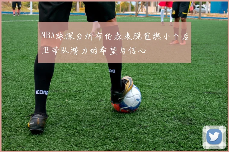 NBA球探分析布伦森表现重燃小个后卫带队潜力的希望与信心