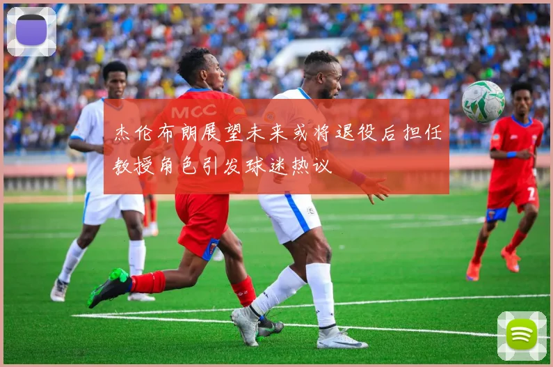 杰伦布朗展望未来或将退役后担任教授角色引发球迷热议