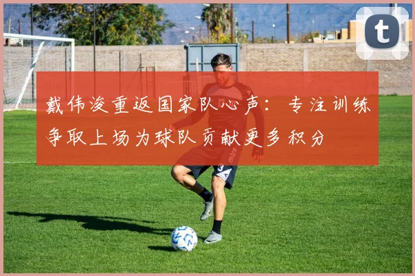 戴伟浚重返国家队心声：专注训练争取上场为球队贡献更多积分