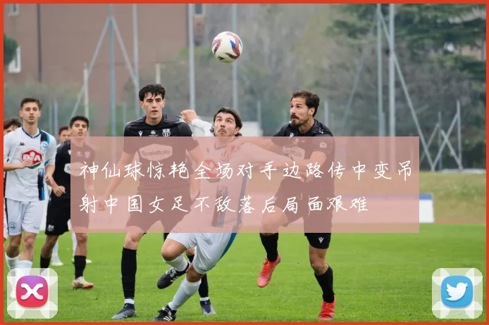神仙球惊艳全场对手边路传中变吊射中国女足不敌落后局面艰难