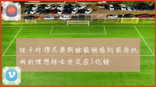 纽卡对穆尼奥斯被截胡感到困惑托纳利理想转会价定在1亿镑