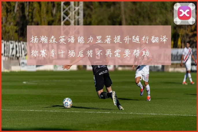 杨瀚森英语能力显著提升随行翻译称赛季十场后将不再需要帮助