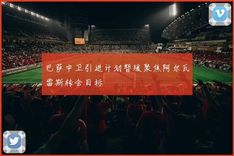 巴萨中卫引进计划暂缓聚焦阿尔瓦雷斯转会目标