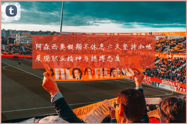 阿森西奥假期不休息六天坚持加练展现职业精神与拼搏态度