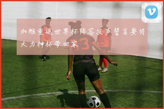 加维重返世界杯阵容发声誓言要将大力神杯带回家