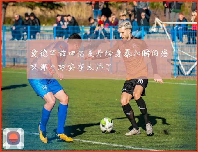 爱德华兹回忆麦丹转身暴扣瞬间感叹那个球实在太帅了