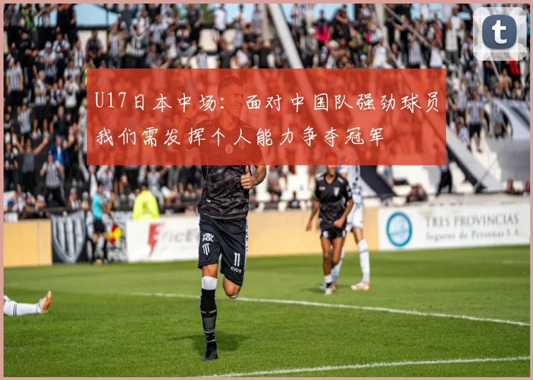 U17日本中场：面对中国队强劲球员我们需发挥个人能力争夺冠军