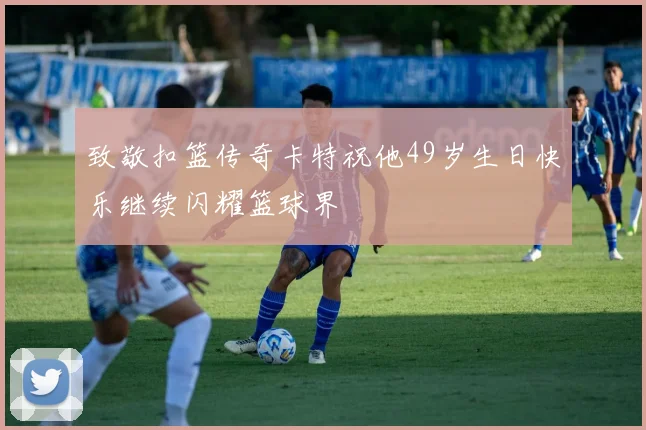 致敬扣篮传奇卡特祝他49岁生日快乐继续闪耀篮球界