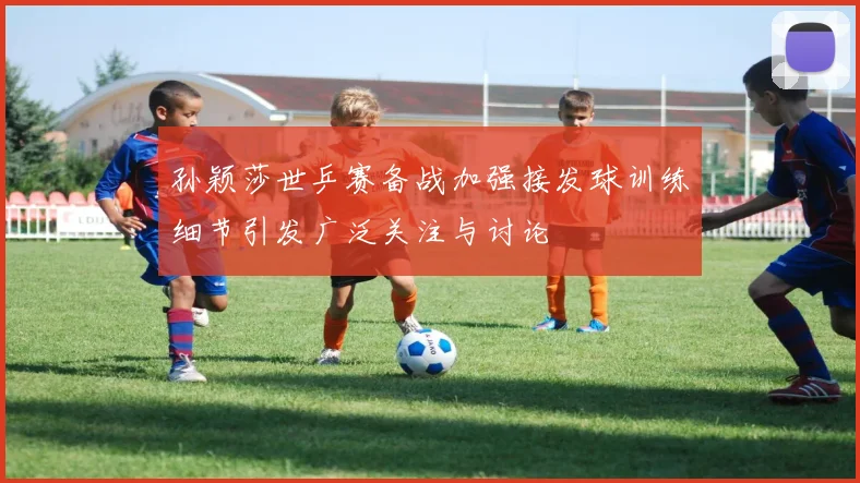 孙颖莎世乒赛备战加强接发球训练细节引发广泛关注与讨论