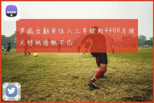 罗威出勤率惊人三年续约4400万埃文特纳感慨不已