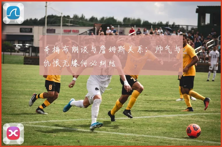 夸梅布朗谈与詹姆斯关系：帅气与仇恨无缘何必纠结