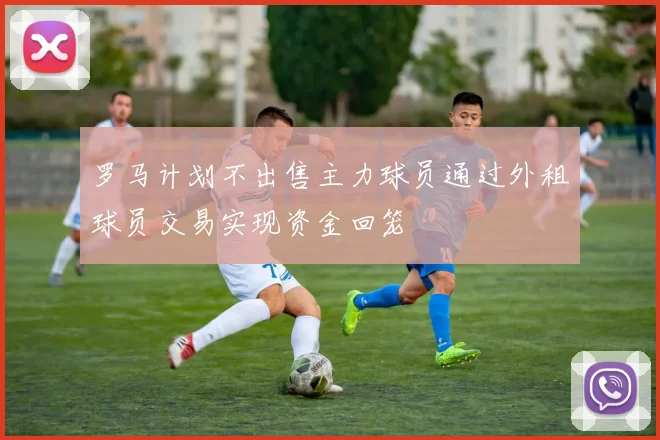罗马计划不出售主力球员通过外租球员交易实现资金回笼