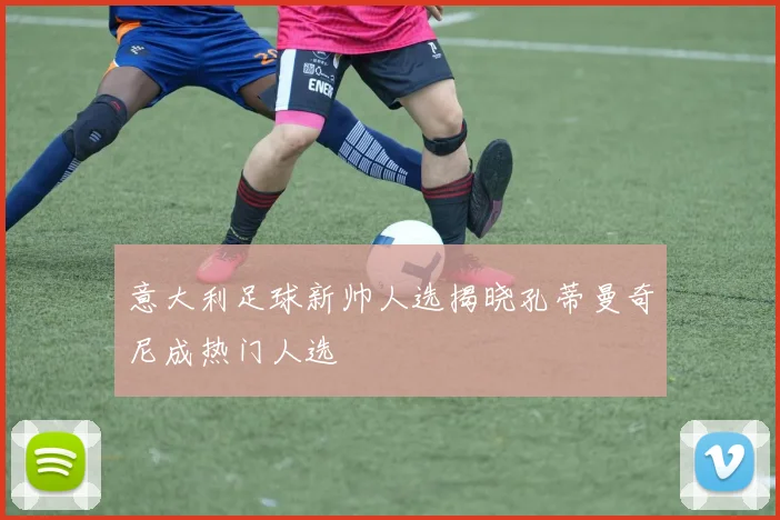 意大利足球新帅人选揭晓孔蒂曼奇尼成热门人选