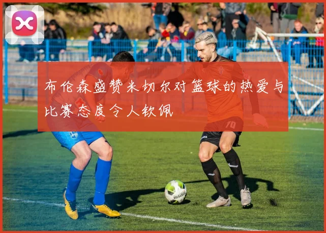 布伦森盛赞米切尔对篮球的热爱与比赛态度令人钦佩
