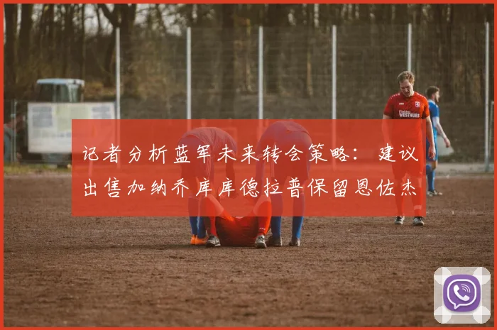 记者分析蓝军未来转会策略：建议出售加纳乔库库德拉普保留恩佐杰克逊
